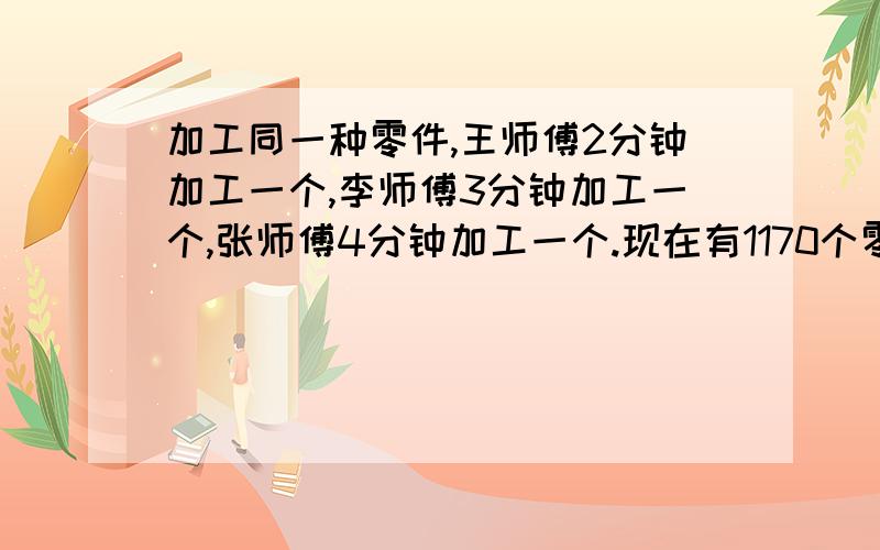 加工同一种零件,王师傅2分钟加工一个,李师傅3分钟加工一个,张师傅4分钟加工一个.现在有1170个零件需要加工,甲、乙、丙三人同时加工,完工时三人各加工了多少个?