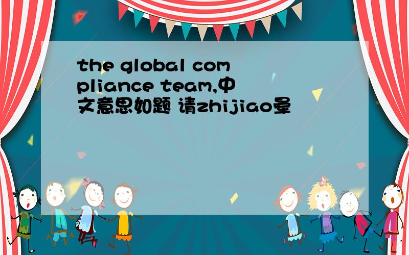 the global compliance team,中文意思如题 请zhijiao晕