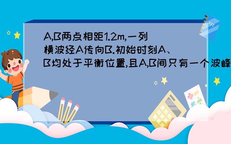 A,B两点相距1.2m,一列横波经A传向B.初始时刻A、B均处于平衡位置,且A,B间只有一个波峰,若经过0.1s,B首次到达波峰,则波速可能多达?至少多大?是不是3或9.至少是3?