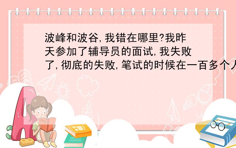 波峰和波谷,我错在哪里?我昨天参加了辅导员的面试,我失败了,彻底的失败,笔试的时候在一百多个人里是第二,面试却让我跌倒了谷底!我好难受,我不知道自己错在哪里?因为我不能到这个城市