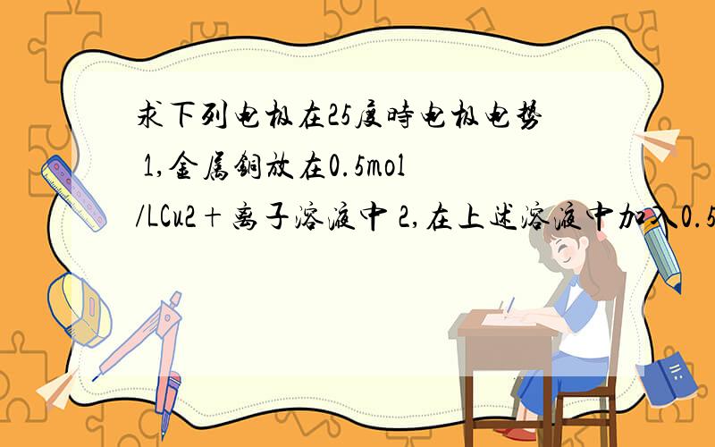 求下列电极在25度时电极电势 1,金属铜放在0.5mol/LCu2+离子溶液中 2,在上述溶液中加入0.5mo固体Na2S3,在上述1的溶液中加入固体Na2S,使溶液中的c(S2-)=1mol/L