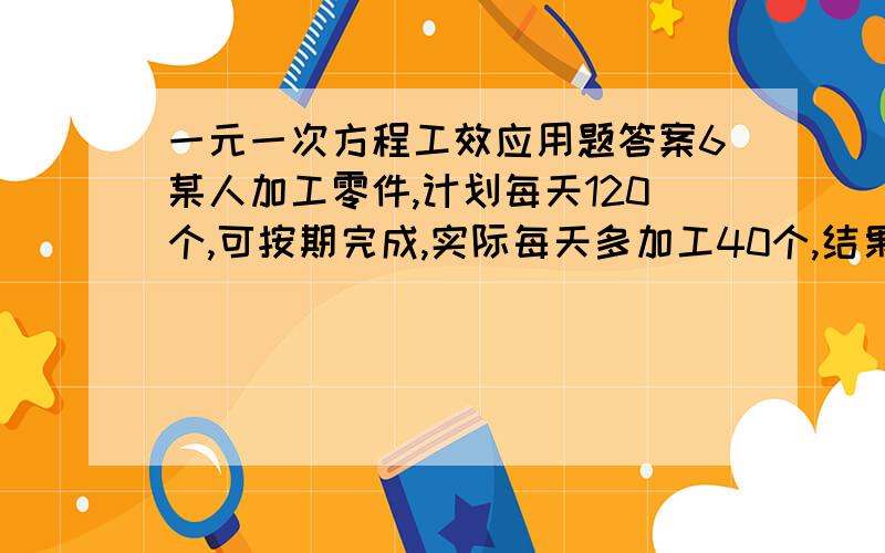 一元一次方程工效应用题答案6某人加工零件,计划每天120个,可按期完成,实际每天多加工40个,结果提前6天完成,那么这人共加工了多少个零件?求等量关系,设,列方程,