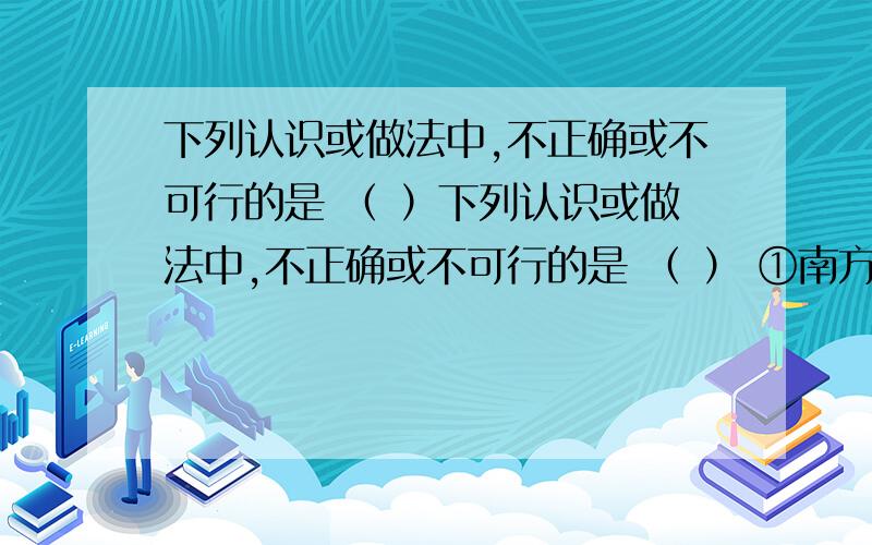 下列认识或做法中,不正确或不可行的是 （ ）下列认识或做法中,不正确或不可行的是 （ ） ①南方人以大米为主食是因为大米中含有人体需要的全部营养素 ②铁能和稀硫酸、CuS04溶液、Cu(OH)