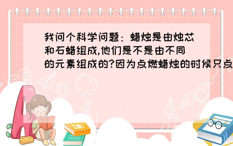 我问个科学问题：蜡烛是由烛芯和石蜡组成,他们是不是由不同的元素组成的?因为点燃蜡烛的时候只点烛芯,可能烛芯的燃点低吧.是么?【如果是,还有什么原因导致点蜡烛时只点烛芯,不点石蜡