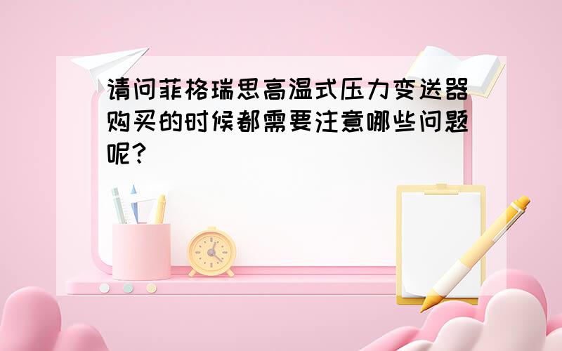 请问菲格瑞思高温式压力变送器购买的时候都需要注意哪些问题呢?