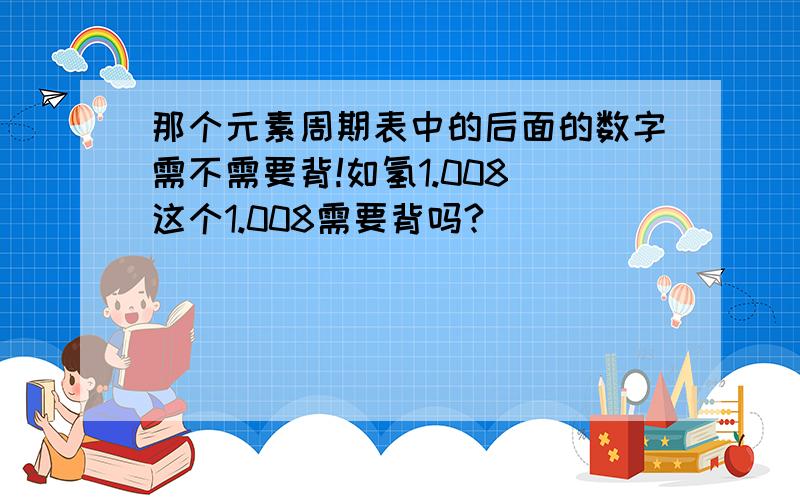 那个元素周期表中的后面的数字需不需要背!如氢1.008 这个1.008需要背吗?