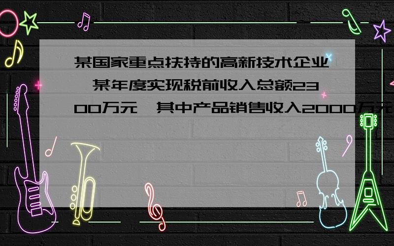 某国家重点扶持的高新技术企业,某年度实现税前收入总额2300万元,其中产品销售收入2000万元、购买国库券利息收入100万元；发生各项成本费用共计1 000万元,其中包括：合理的工资薪金总额200