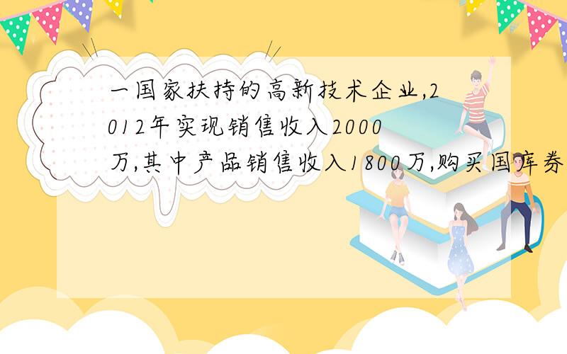 一国家扶持的高新技术企业,2012年实现销售收入2000万,其中产品销售收入1800万,购买国库券利息收入100万；发生各项成本费用1000万,其中包括：合理工薪200万,业务招待费100万,职工福利费50万,职