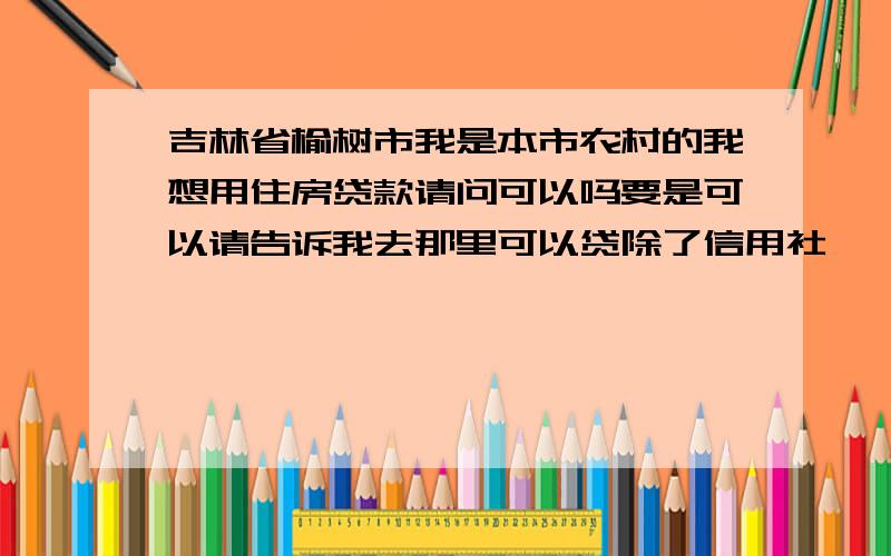 吉林省榆树市我是本市农村的我想用住房贷款请问可以吗要是可以请告诉我去那里可以贷除了信用社