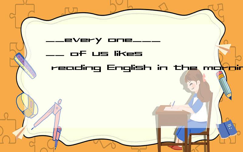 __every one_____ of us likes reading English in the morning 为什么填那个横线上的