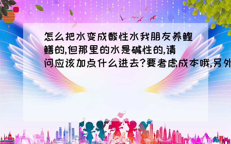 怎么把水变成酸性水我朋友养鳇鳝的,但那里的水是碱性的,请问应该加点什么进去?要考虑成本哦,另外加了以后水还得无害.什么果酸盐酸的就算了~另外醋精也试过了不行,通二氧化碳也不行,