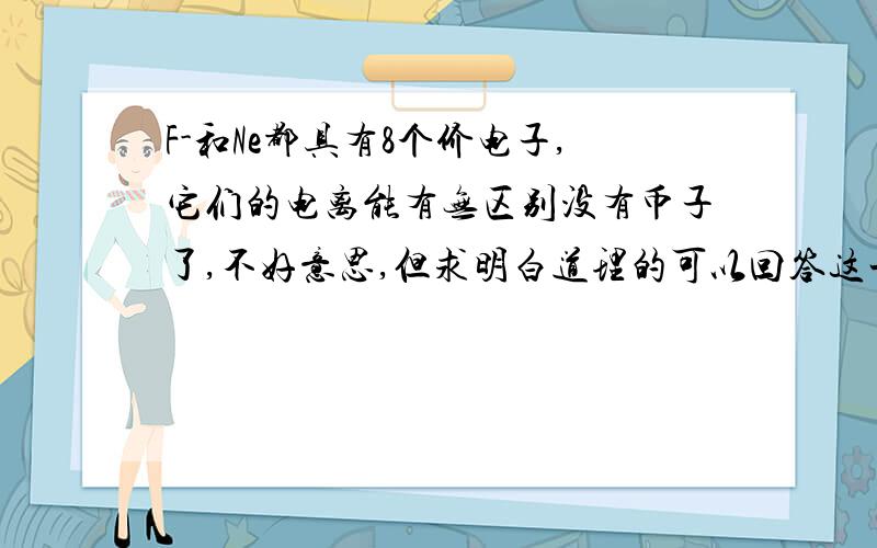 F-和Ne都具有8个价电子,它们的电离能有无区别没有币子了,不好意思,但求明白道理的可以回答这一问题,我实在不知道从哪下手了