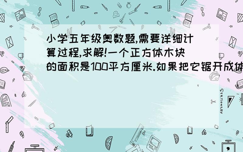 小学五年级奥数题,需要详细计算过程,求解!一个正方体木块的面积是100平方厘米.如果把它锯开成体积相等的8个小正方体木块,每个小木块的表面积是多少平方厘米?