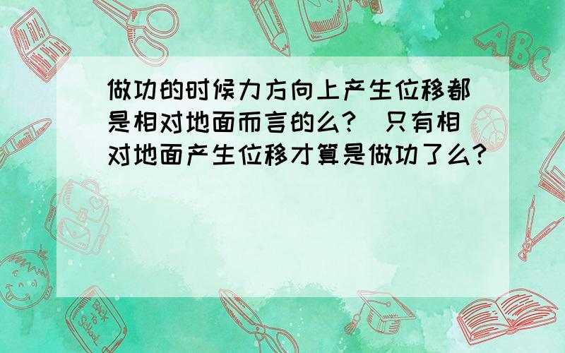 做功的时候力方向上产生位移都是相对地面而言的么?（只有相对地面产生位移才算是做功了么?）