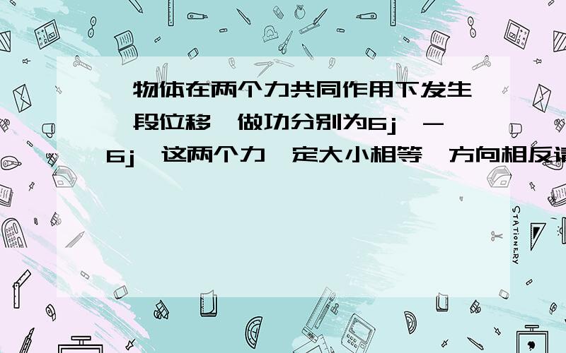 一物体在两个力共同作用下发生一段位移,做功分别为6j,-6j,这两个力一定大小相等,方向相反请举出特例