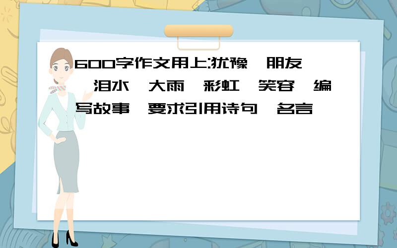 600字作文用上:犹豫,朋友,泪水,大雨,彩虹,笑容,编写故事,要求引用诗句,名言