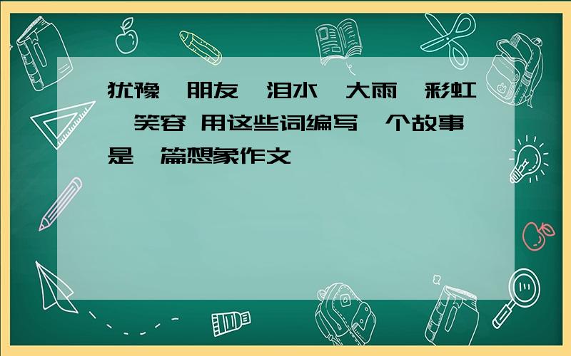 犹豫,朋友,泪水,大雨,彩虹,笑容 用这些词编写一个故事是一篇想象作文