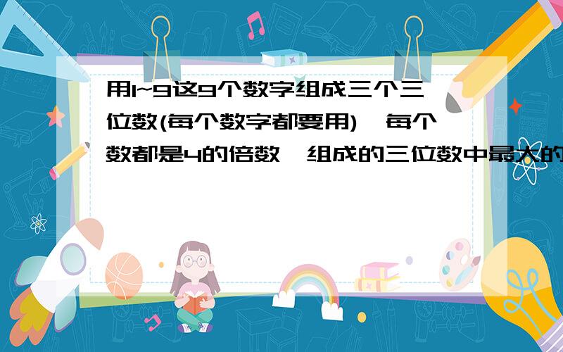 用1~9这9个数字组成三个三位数(每个数字都要用),每个数都是4的倍数,组成的三位数中最大的一个最小是几?