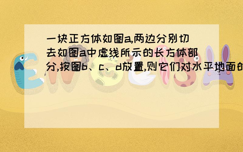 一块正方体如图a,两边分别切去如图a中虚线所示的长方体部分,按图b、c、d放置,则它们对水平地面的压强比较为:A．一样大; B．b最大; C．c最大; D．d最大.