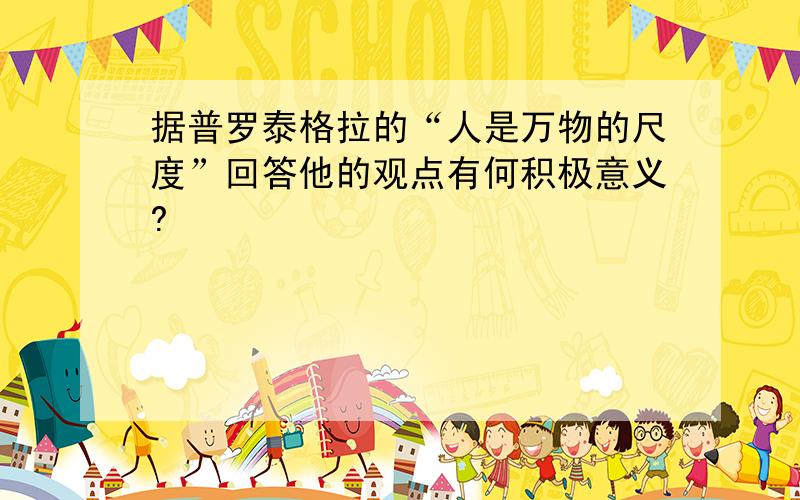 据普罗泰格拉的“人是万物的尺度”回答他的观点有何积极意义?