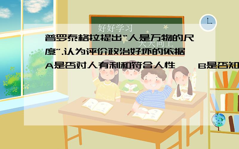 普罗泰格拉提出“人是万物的尺度”.认为评价政治好坏的依据A是否对人有利和符合人性    B是否知徳合一C是否强调对真理的追求      D是否是“哲学王”来统治（答案一定要准确呀!拜托各位