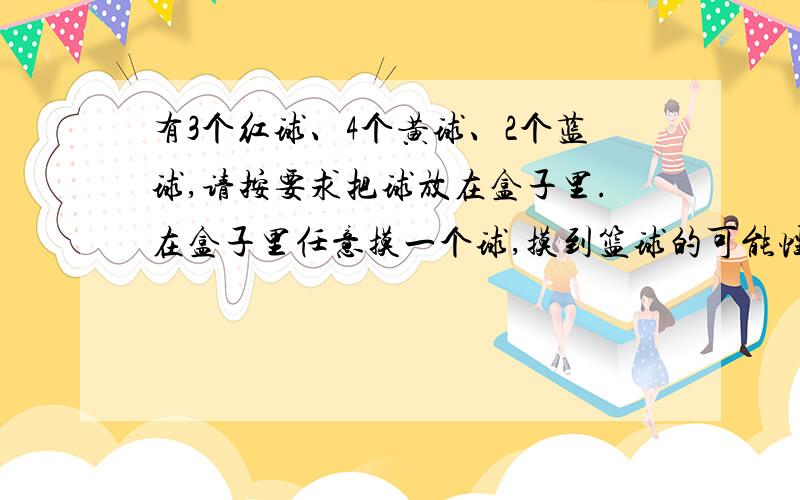 有3个红球、4个黄球、2个蓝球,请按要求把球放在盒子里.在盒子里任意摸一个球,摸到篮球的可能性是四分之一.盒子里放（）个红球、（）个黄球、（）个蓝球.在盒子里任意摸一个球,摸到红