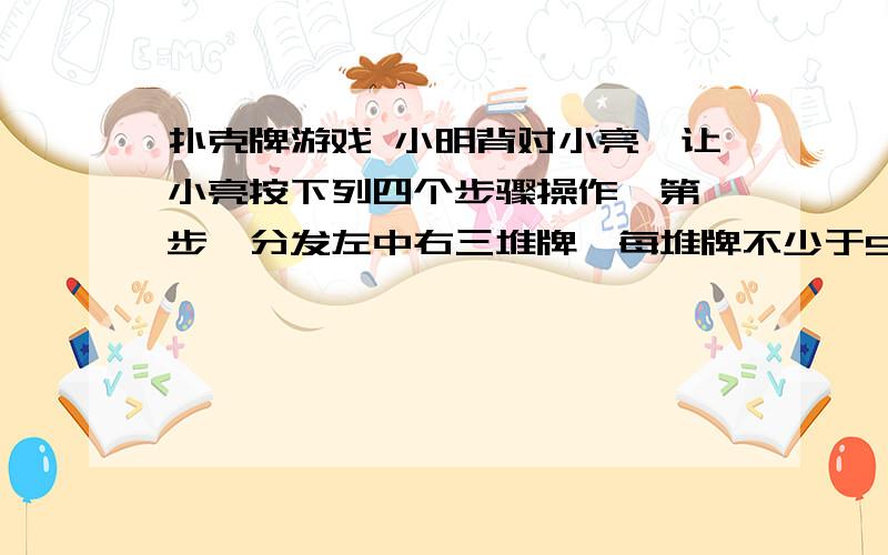 扑克牌游戏 小明背对小亮,让小亮按下列四个步骤操作,第一步,分发左中右三堆牌,每堆牌不少于5张扑克牌游戏：小明背对小亮,让小亮按下列四个步骤操作：第一步 分发左、中、右三堆牌,每