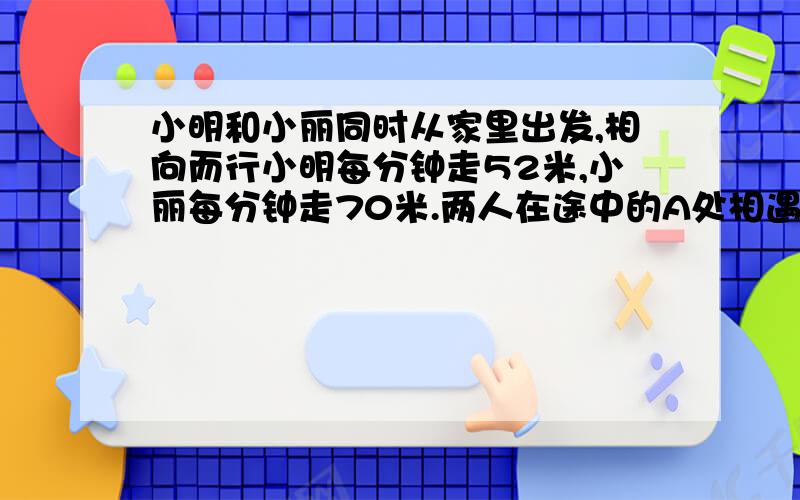 小明和小丽同时从家里出发,相向而行小明每分钟走52米,小丽每分钟走70米.两人在途中的A处相遇,若小明提前4分钟出发,且速度不变,小丽每分钟走90米.则两人仍在A处相遇,小明和小丽家相距多