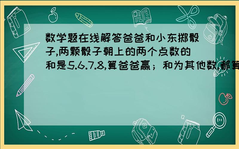 数学题在线解答爸爸和小东掷骰子,两颗骰子朝上的两个点数的和是5.6.7.8,算爸爸赢；和为其他数,都算小东爸爸和小东掷骰子,两颗骰子朝上的两个点数的和是5.6.7.8,算爸爸赢；和为其他数,都