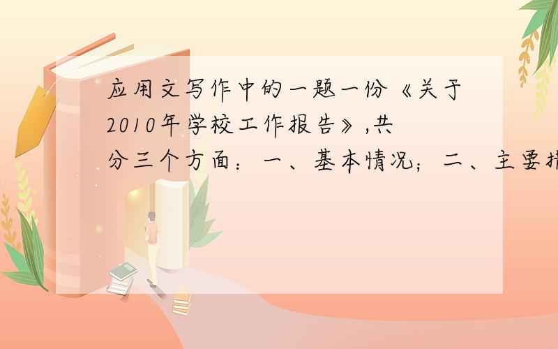 应用文写作中的一题一份《关于2010年学校工作报告》,共分三个方面：一、基本情况；二、主要措施；三、存在的问题；四、2011年的工作思路；结尾部分,总结过去、展望新的一年的工作,提