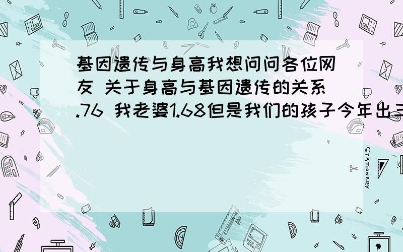 基因遗传与身高我想问问各位网友 关于身高与基因遗传的关系.76 我老婆1.68但是我们的孩子今年出三了,看别人比我们矮的父母孩子的身高是1.7几,我的孩子也是 甚至还矮,看着那些孩子比父亲