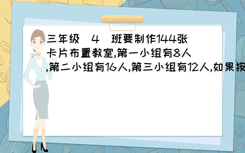 三年级(4)班要制作144张卡片布置教室,第一小组有8人,第二小组有16人,第三小组有12人,如果按人数分配,三个小组各应该做多少张卡片?