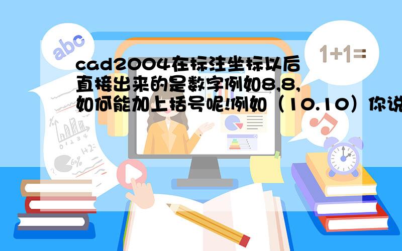 cad2004在标注坐标以后直接出来的是数字例如8,8,如何能加上括号呢!例如（10.10）你说的方法也不对啊!你做好的是这样的例如（）8.8和8.8（）,我想要的是（8.8）!呵呵!