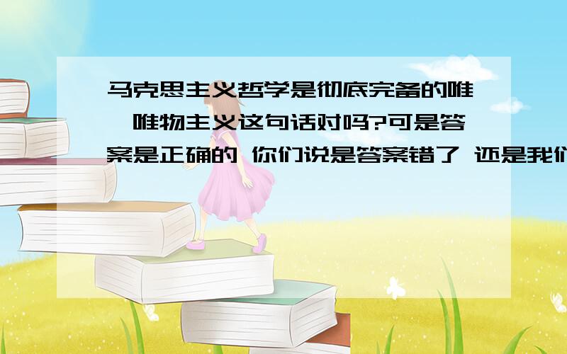 马克思主义哲学是彻底完备的唯一唯物主义这句话对吗?可是答案是正确的 你们说是答案错了 还是我们分析错了