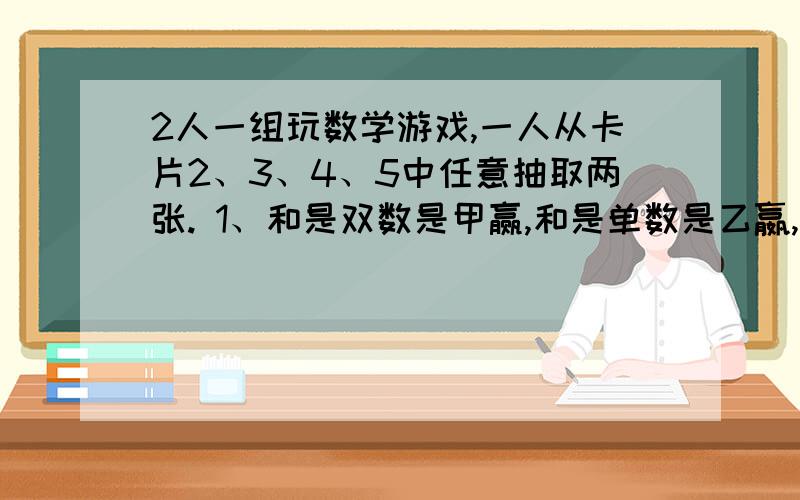 2人一组玩数学游戏,一人从卡片2、3、4、5中任意抽取两张. 1、和是双数是甲赢,和是单数是乙嬴,他们的可能性是多少?