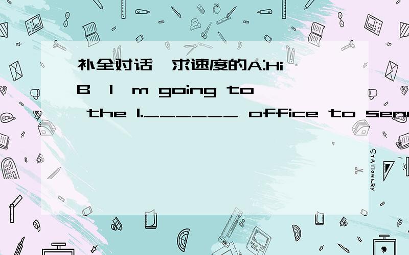 补全对话,求速度的A:Hi,B,I'm going to the 1.______ office to send a letter to my father.B:2._____ ,too. And Ialso want to buy some stamps 3.______ my sister.Let's go together.A:B,waht are you going to do tomorrow?B:Nothing much.Why?A:My friend