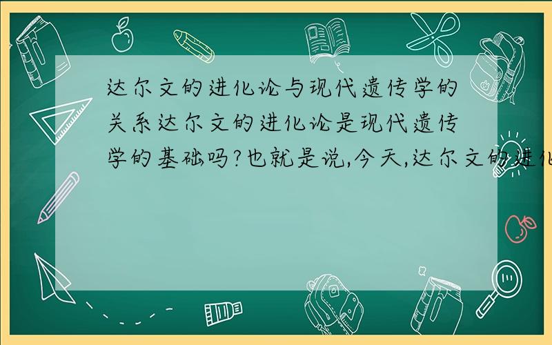 达尔文的进化论与现代遗传学的关系达尔文的进化论是现代遗传学的基础吗?也就是说,今天,达尔文的进化论在很多方面已经受到质疑,那么,遗传学的科学性是否会随之受到影响呢?现代遗传学