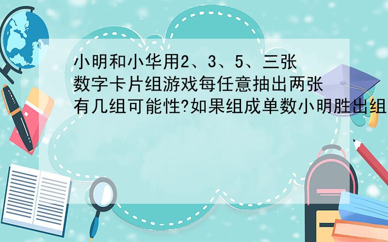 小明和小华用2、3、5、三张数字卡片组游戏每任意抽出两张有几组可能性?如果组成单数小明胜出组成双数小华胜、这种游戏公平吗?说明理由求~~帮帮忙