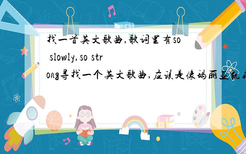 找一首英文歌曲,歌词里有so slowly,so strong寻找一个英文歌曲,应该是像玛丽亚凯莉或者惠特尼休斯顿这类的声音很高亢得唱得.我记得歌曲开头就缓缓有唱道：so slowly ...so strong.但是我找了半天