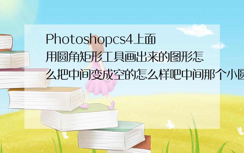 Photoshopcs4上面用圆角矩形工具画出来的图形怎么把中间变成空的怎么样吧中间那个小圆角矩形给去掉让中间变成背景色