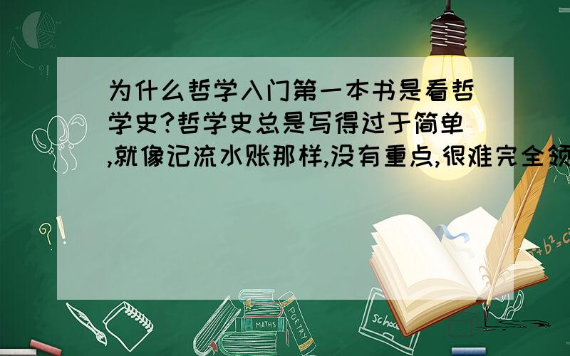 为什么哲学入门第一本书是看哲学史?哲学史总是写得过于简单,就像记流水账那样,没有重点,很难完全领会每个哲学家的哲学观点,我感觉哲学史是要搞清楚哲学的基本知识后才能看的.