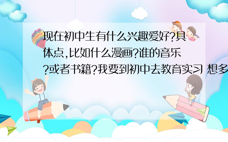 现在初中生有什么兴趣爱好?具体点,比如什么漫画?谁的音乐?或者书籍?我要到初中去教育实习 想多了解他们的情况.