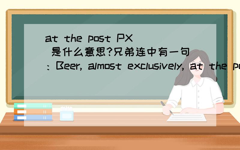 at the post PX 是什么意思?兄弟连中有一句：Beer, almost exclusively, at the post PX, there being no nearby towns. 译文：喝的都喝的都是啤酒；由于营地大都不在市镇上,就到军人服务社去喝.请问post PX中的PX