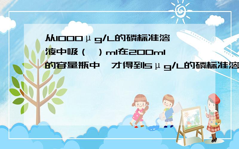 从1000μg/L的磷标准溶液中吸（ ）ml在200ml的容量瓶中,才得到5μg/L的磷标准溶液?