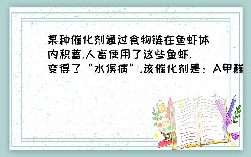 某种催化剂通过食物链在鱼虾体内积蓄,人畜使用了这些鱼虾,变得了“水俣病”.该催化剂是：A甲醛 B甲基汞 C甲醚