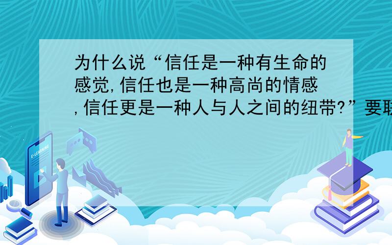 为什么说“信任是一种有生命的感觉,信任也是一种高尚的情感,信任更是一种人与人之间的纽带?”要联系生活实际,谈谈你的认识和体会.