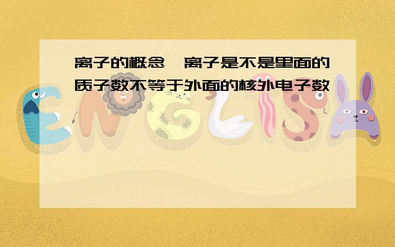 离子的概念,离子是不是里面的质子数不等于外面的核外电子数