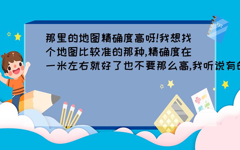 那里的地图精确度高呀!我想找个地图比较准的那种,精确度在一米左右就好了也不要那么高,我听说有的可以精确到一厘米那,是不是真的