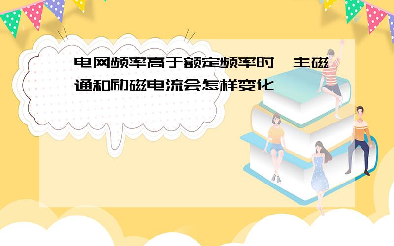 电网频率高于额定频率时,主磁通和励磁电流会怎样变化