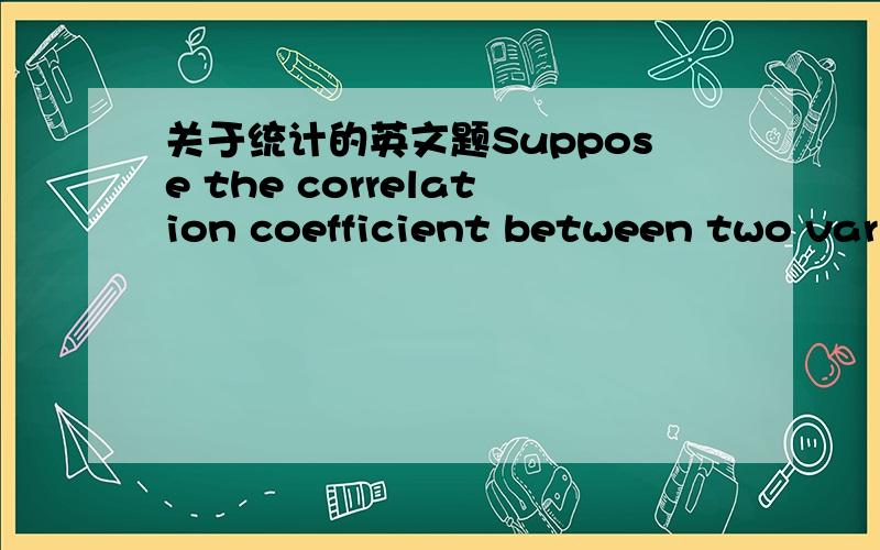 关于统计的英文题Suppose the correlation coefficient between two variables is found to be -0.19.Which of the following statements are true?Answer there is a slight tendency for small values of one variable to be associated with large values of